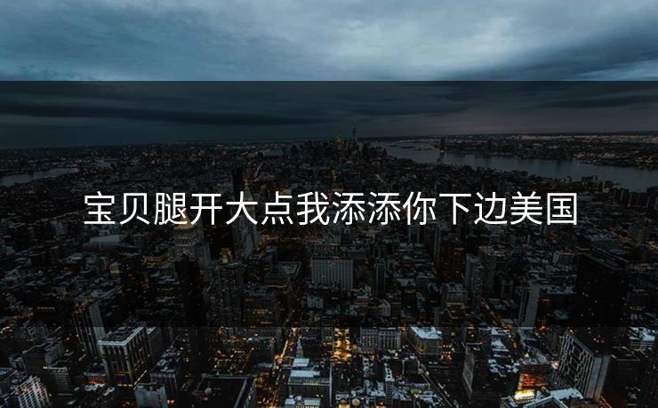 宝贝腿开大点我添添你下边美国