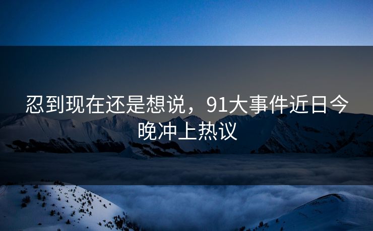 忍到现在还是想说，91大事件近日今晚冲上热议