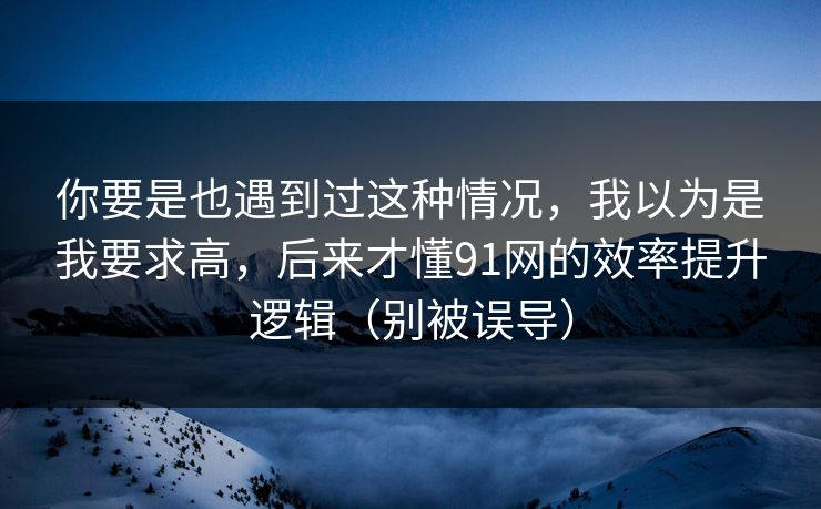 你要是也遇到过这种情况，我以为是我要求高，后来才懂91网的效率提升逻辑（别被误导）