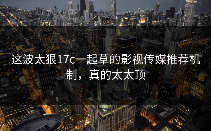 这波太狠17c一起草的影视传媒推荐机制,真的太太顶 这波太狠17c一起草的影视传媒推荐机制,真的太太顶
