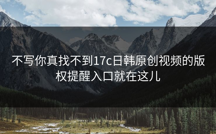 不写你真找不到17c日韩原创视频的版权提醒入口就在这儿 不写你真找不到17c日韩原创视频的版权提醒入口就在这儿