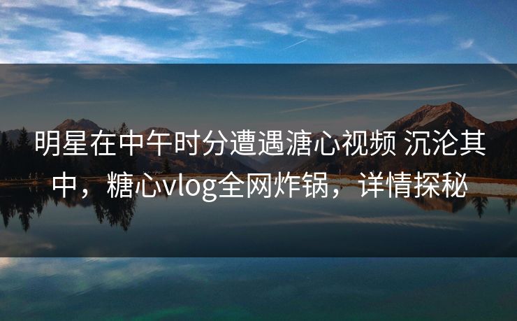 明星在中午时分遭遇溏心视频 沉沦其中，糖心vlog全网炸锅，详情探秘