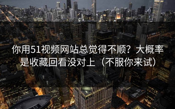 你用51视频网站总觉得不顺？大概率是收藏回看没对上（不服你来试）