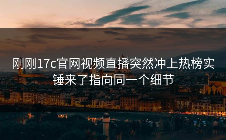刚刚17c官网视频直播突然冲上热榜实锤来了指向同一个细节