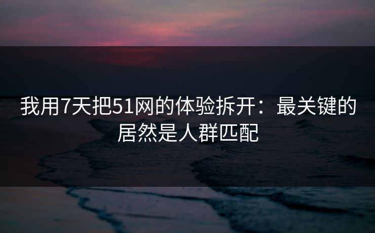 我用7天把51网的体验拆开：最关键的居然是人群匹配