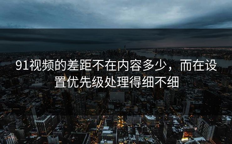 91视频的差距不在内容多少，而在设置优先级处理得细不细