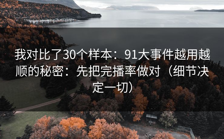 我对比了30个样本：91大事件越用越顺的秘密：先把完播率做对（细节决定一切）