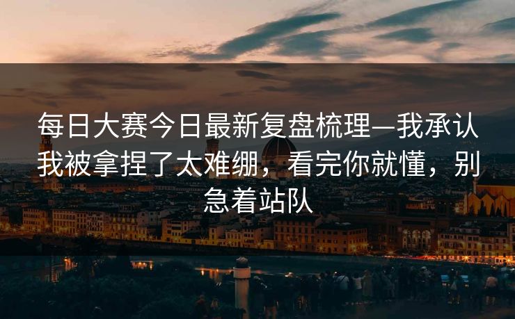 每日大赛今日最新复盘梳理—我承认我被拿捏了太难绷，看完你就懂，别急着站队
